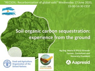 Soil organic carbon sequestration:
experience from the ground
Ag.Eng. Maria B (PILU) Giraudo
Farmer, Consultant and
Honorary President
"RECSOIL: Recarbonization of global soils” Wednesday 17 June 2020,
15:00-16:30 CEST"
 
