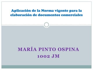 Aplicación de la Norma vigente para la
elaboración de documentos comerciales




   MARÍA PINTO OSPINA
        1002 JM
 
