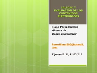 CALIDAD Y
 EVALUACIÓN DE LOS
    CONTENIDOS
   ELECTRÓNICOS



Iliana Pérez Hidalgo
Alumna de
Cesun universidad



Pereziliana506@hotmail.
com

Tijuana B. C, 11/03/213
 
