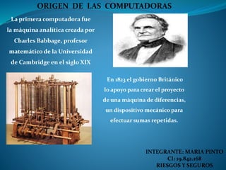 La primera computadora fue
la máquina analítica creada por
Charles Babbage, profesor
matemático de la Universidad
de Cambridge en el siglo XIX
En 1823 el gobierno Británico
lo apoyo para crear el proyecto
de una máquina de diferencias,
un dispositivo mecánico para
efectuar sumas repetidas.
ORIGEN DE LAS COMPUTADORAS
INTEGRANTE: MARIA PINTO
CI: 19.842.168
RIESGOS Y SEGUROS
 