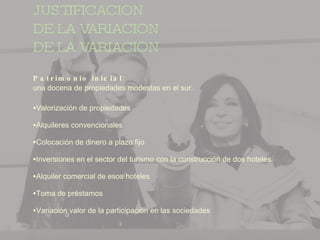 JUSTIFICACION DE LA VARIACION DE LA VARIACION Patrimonio inicial:  una docena de propiedades modestas en el sur. Valorización de propiedades Alquileres convencionales Colocación de dinero a plazo fijo Inversiones en el sector del turismo con la construcción de dos hoteles Alquiler comercial de esos hoteles Toma de préstamos Variación valor de la participación en las sociedades 