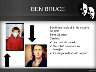 BEN BRUCE 
Ben bruce nacio el 31 de octubre 
de 1991 
Tiene 21 años 
Cambio: 
 su color de cabello 
 Se volvió amante a los 
tatuajes 
 La droga lo descuido un poco. 
 