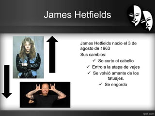 James Hetfields 
James Hetfields nacio el 3 de 
agosto de 1963 
Sus cambios: 
 Se corto el cabello 
 Entro a la etapa de vejes 
 Se volvió amante de los 
tatuajes. 
 Se engordo 
 