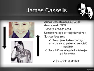 James Cassells 
James Cassells nació el: 27 de 
diciembre de 1989 
Tiene 24 años de edad 
De nacionalidad de estadounidense 
Sus cambios son: 
 En su juventud era de baja 
estatura en su pubertad se volvió 
mas alto. 
 Se volvió amantes de los tatuajes 
y a los aretes. 
 Es adicto al alcohol. 
 