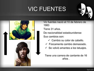 VIC FUENTES 
Vic fuentes nació el:10 de febrero de 
1983 
Tiene 31 años. 
De nacionalidad estadounidense 
Sus cambios son: 
 Cambio su color de cabello. 
 Físicamente cambio demasiado. 
 Se volvió amantes a los tatuajes. 
Tiene una carrera de cantante de 16 
años . 
 