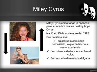Miley Cyrus 
Miley Cyrus como todos la conocen 
pero su nombre real es destiny hope 
Cyrus. 
Nació el: 23 de noviembre de 1992 
Sus cambios son: 
 su actitud a cambiado 
demasiado, lo que ha hecho su 
nueva apariencia. 
 Se corto el cabello y se cambio el 
color. 
 Se ha vuelto demasiada delgada. 
 