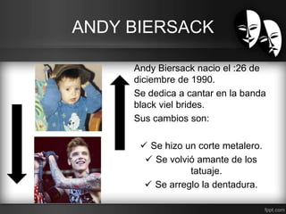 ANDY BIERSACK 
Andy Biersack nacio el :26 de 
diciembre de 1990. 
Se dedica a cantar en la banda 
black viel brides. 
Sus cambios son: 
 Se hizo un corte metalero. 
 Se volvió amante de los 
tatuaje. 
 Se arreglo la dentadura. 
 