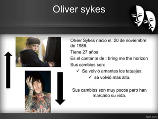 Oliver sykes 
Olvier Sykes nacio el: 20 de noviembre 
de 1986. 
Tiene 27 años 
Es el cantante de : bring me the horizon 
Sus cambios son: 
 Se volvió amantes los tatuajes. 
 se volvió mas alto. 
Sus cambios son muy pocos pero han 
marcado su vida. 
 