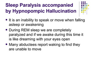 Sleep Paralysis accompanied by Hypnopompic Hallucination It is an inability to speak or move when falling asleep or awakening During REM sleep we are completely paralyzed and if we awake during this time it is like dreaming with your eyes open Many abductees report waking to find they are unable to move 