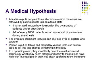 A Medical Hypothesis Anesthesia puts people into an altered state-most memories are retrieved by putting people into an altered state It is not well known how to monitor the awareness of patients under anasthesia 1-2 of every 1000 patients report some sort of awareness during anesthesia The eyes are prominent features-can only see eyes of doctors who operate Person is put on tables and probed by various tools-use several tools to cut into and change something in the body In a operating room, they most likely have the most advanced technology which may seem foreign and scary to most-aliens have high tech little gadgets in their nice clean operating room like rooms 