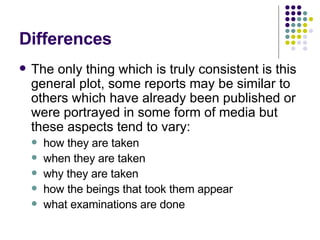 Differences The only thing which is truly consistent is this general plot, some reports may be similar to others which have already been published or were portrayed in some form of media but these aspects tend to vary: how they are taken  when they are taken  why they are taken  how the beings that took them appear what examinations are done 