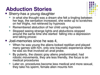 Abduction Stories Sherry-has a young daughter in what she thought was a dream she felt a tingling between her legs, the sensation increased, she woke up to scratches on her thighs, not retrieved by hypnosis Remembered abduction of her child using hypnosis Stopped seeing strange lights and abductions stopped around the same time she started  falling into a depression and taking prozac Joel-memories since he was 4,  When he was young the aliens looked reptilian and played many games with him, only one traumatic experience when he was six that involved an anal probe. By puberty, the classic gray aliens predominated, had robotic movements, they are less friendly, the focus is on medical procedures Later on, procedures become less medical and more sexual, they take his sperm, female alien mounts him 