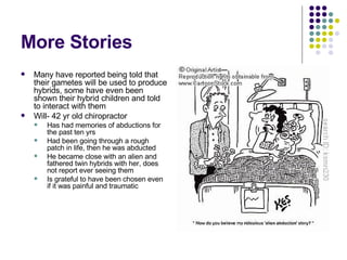 More Stories Many have reported being told that their gametes will be used to produce hybrids, some have even been shown their hybrid children and told to interact with them Will- 42 yr old chiropractor  Has had memories of abductions for the past ten yrs Had been going through a rough patch in life, then he was abducted He became close with an alien and fathered twin hybrids with her, does not report ever seeing them Is grateful to have been chosen even if it was painful and traumatic 