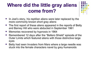 Where did the little gray aliens come from? In Joel’s story, his reptilian aliens were later replaced by the more commonly known short gray aliens The first report of these aliens appeared in the reports of Betty and Barney Hill who were abducted in September 1961 Memories recovered by hypnosis in 1964 Remembered 12 days after the “Bellero Shield” episode of the Outer Limits which featured aliens with those distinctive large eyes Betty had seen Invaders from Mars where a large needle was stuck into the female characters navel by grey humanoids 