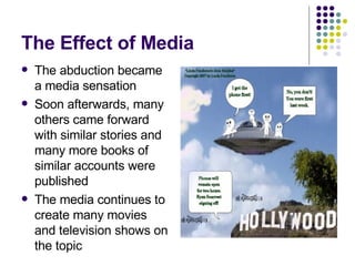 The Effect of Media The abduction became a media sensation Soon afterwards, many others came forward with similar stories and many more books of similar accounts were published  The media continues to create many movies and television shows on the topic 