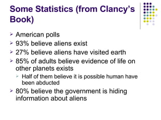 Some Statistics (from Clancy’s Book) American polls 93% believe aliens exist 27% believe aliens have visited earth 85% of adults believe evidence of life on other planets exists Half of them believe it is possible human have been abducted 80% believe the government is hiding information about aliens 