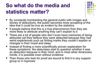 So what do the media and statistics matter? By constantly bombarding the general public with images and stories of abductions, the public becomes more accepting of the idea that it could be true as evident by the statistics If people believe that this is a true phenomenon than they are more likely to attribute anything they can’t explain to it There are a lot of people who don’t even have memories of being abducted yet they believe they were abducted because they had weird experiences such as finding marks they couldn’t explain or changes in their mood and sleep Instead of finding a more scientifically proven explanation for these symptoms, the abductees start to question whether it was an abduction because in their mind, and in most other Americans minds, it is possible even without evidence Then those who look for proof are bound to find it in any support group or in hypnosis 