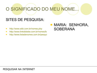 O SIGNIFICADO DO MEU NOME... SITES DE PESQUISA: http://www.ebb.com.br/nomes.php http://www.linkdobebe.com.br/nomes/boys/a.htm http://www.listadenomes.com.br/pesquisa-de-nomes/ MARIA:  SENHORA, SOBERANA PESQUISAR NA INTERNET 
