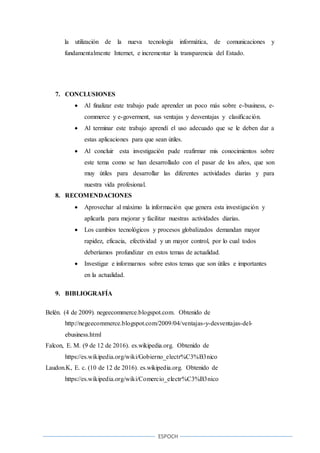 ESPOCH
la utilización de la nueva tecnología informática, de comunicaciones y
fundamentalmente Internet, e incrementar la transparencia del Estado.
7. CONCLUSIONES
 Al finalizar este trabajo pude aprender un poco más sobre e-business, e-
commerce y e-goverment, sus ventajas y desventajas y clasificación.
 Al terminar este trabajo aprendí el uso adecuado que se le deben dar a
estas aplicaciones para que sean útiles.
 Al concluir esta investigación pude reafirmar mis conocimientos sobre
este tema como se han desarrollado con el pasar de los años, que son
muy útiles para desarrollar las diferentes actividades diarias y para
nuestra vida profesional.
8. RECOMENDACIONES
 Aprovechar al máximo la información que genera esta investigación y
aplicarla para mejorar y facilitar nuestras actividades diarias.
 Los cambios tecnológicos y procesos globalizados demandan mayor
rapidez, eficacia, efectividad y un mayor control, por lo cual todos
deberíamos profundizar en estos temas de actualidad.
 Investigar e informarnos sobre estos temas que son útiles e importantes
en la actualidad.
9. BIBLIOGRAFÍA
Belén. (4 de 2009). negeecommerce.blogspot.com. Obtenido de
http://negeecommerce.blogspot.com/2009/04/ventajas-y-desventajas-del-
ebusiness.html
Falcon, E. M. (9 de 12 de 2016). es.wikipedia.org. Obtenido de
https://es.wikipedia.org/wiki/Gobierno_electr%C3%B3nico
Laudon.K, E. c. (10 de 12 de 2016). es.wikipedia.org. Obtenido de
https://es.wikipedia.org/wiki/Comercio_electr%C3%B3nico
 