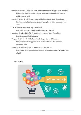 ESPOCH
mariaramonanaisaac. (16 de 1 de 2010). /mariaramonanaisaac.blogspot.com. Obtenido
de http://mariaramonanaisaac.blogspot.com/2010/01/gobierno-electronico-
definicion-tipos.html
Mateos, S. M. (28 de 3 de 2016). www.actualidadecommerce.com. Obtenido de
http://www.actualidadecommerce.com/5-ejemplos-de-sitios-ecommerce-con-
exito/
P, B.-D. (2004). es.wikipedia.org. Obtenido de
https://es.wikipedia.org/wiki/Negocio_electr%C3%B3nico
Sotomayor, L. (4 de 10 de 2012). lsotomayor95.blogspot.com. Obtenido de
http://lsotomayor95.blogspot.com/
Vasquez, K. (27 de 2 de 2013). karenelena23.blogspot.com. Obtenido de
http://karenelena23.blogspot.com/2013/02/clasificacion-del-comercio-
electronico.html
www.uclm.es. (6 de 11 de 2013). www.uclm.es. Obtenido de
https://www.uclm.es/profesorado/raulmmartin/Internet.MetododeNegocios/Tem
a5.pdf
10. ANEXOS
 