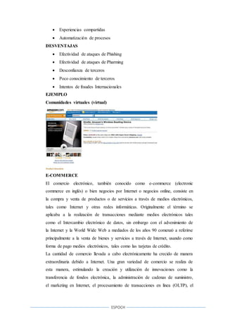 ESPOCH
 Experiencias compartidas
 Automatización de procesos
DESVENTAJAS
 Efectividad de ataques de Phishing
 Efectividad de ataques de Pharming
 Desconfianza de terceros
 Poco conocimiento de terceros
 Intentos de fraudes Internacionales
EJEMPLO
Comunidades virtuales (virtual)
E-COMMERCE
El comercio electrónico, también conocido como e-commerce (electronic
commerce en inglés) o bien negocios por Internet o negocios online, consiste en
la compra y venta de productos o de servicios a través de medios electrónicos,
tales como Internet y otras redes informáticas. Originalmente el término se
aplicaba a la realización de transacciones mediante medios electrónicos tales
como el Intercambio electrónico de datos, sin embargo con el advenimiento de
la Internet y la World Wide Web a mediados de los años 90 comenzó a referirse
principalmente a la venta de bienes y servicios a través de Internet, usando como
forma de pago medios electrónicos, tales como las tarjetas de crédito.
La cantidad de comercio llevada a cabo electrónicamente ha crecido de manera
extraordinaria debido a Internet. Una gran variedad de comercio se realiza de
esta manera, estimulando la creación y utilización de innovaciones como la
transferencia de fondos electrónica, la administración de cadenas de suministro,
el marketing en Internet, el procesamiento de transacciones en línea (OLTP), el
 