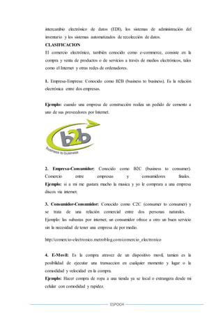 ESPOCH
intercambio electrónico de datos (EDI), los sistemas de administración del
inventario y los sistemas automatizados de recolección de datos.
CLASIFICACION
El comercio electrónico, también conocido como e-commerce, consiste en la
compra y venta de productos o de servicios a través de medios electrónicos, tales
como el Internet y otras redes de ordenadores.
1. Empresa-Empresa: Conocido como B2B (business to business). Es la relación
electrónica entre dos empresas.
Ejemplo: cuando una empresa de construcción realiza un pedido de cemento a
uno de sus proveedores por Internet.
2. Empresa-Consumidor: Conocido como B2C (business to consumer).
Comercio entre empresas y consumidores finales.
Ejemplo: si a mi me gustara mucho la musica y yo le comprara a una empresa
discos via internet.
3. Consumidor-Consumidor: Conocido como C2C (consumer to consumer) y
se trata de una relación comercial entre dos personas naturales.
Ejemplo: las subastas por internet; un consumidor ofrece a otro un buen servicio
sin la necesidad de tener una empresa de por medio.
http://comercio-electronico.metroblog.com/comercio_electronico
4. E-Movil: Es la compra atravez de un dispositivo movil, tamien es la
posibilidad de ejecutar una transaccion en cualquier momento y lugar o la
comodidad y velocidad en la compra.
Ejemplo: Hacer compra de ropa a una tienda ya se local o extrangera desde mi
celular con comodidad y rapidez.
 