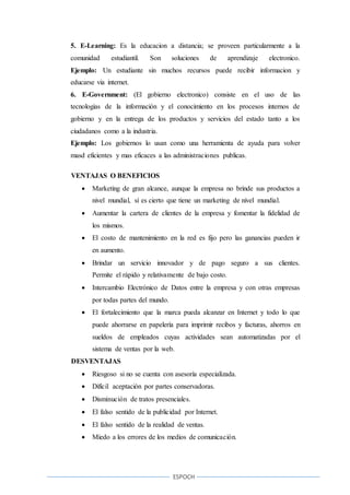 ESPOCH
5. E-Learning: Es la educacion a distancia; se proveen particularmente a la
comunidad estudiantil. Son soluciones de aprendizaje electronico.
Ejemplo: Un estudiante sin muchos recursos puede recibir informacion y
educarse via internet.
6. E-Government: (El gobierno electronico) consiste en el uso de las
tecnologias de la información y el conocimiento en los procesos internos de
gobierno y en la entrega de los productos y servicios del estado tanto a los
ciudadanos como a la industria.
Ejemplo: Los gobiernos lo usan como una herramienta de ayuda para volver
masd eficientes y mas eficaces a las administraciones publicas.
VENTAJAS O BENEFICIOS
 Marketing de gran alcance, aunque la empresa no brinde sus productos a
nivel mundial, sí es cierto que tiene un marketing de nivel mundial.
 Aumentar la cartera de clientes de la empresa y fomentar la fidelidad de
los mismos.
 El costo de mantenimiento en la red es fijo pero las ganancias pueden ir
en aumento.
 Brindar un servicio innovador y de pago seguro a sus clientes.
Permite el rápido y relativamente de bajo costo.
 Intercambio Electrónico de Datos entre la empresa y con otras empresas
por todas partes del mundo.
 El fortalecimiento que la marca pueda alcanzar en Internet y todo lo que
puede ahorrarse en papelería para imprimir recibos y facturas, ahorros en
sueldos de empleados cuyas actividades sean automatizadas por el
sistema de ventas por la web.
DESVENTAJAS
 Riesgoso si no se cuenta con asesoría especializada.
 Difícil aceptación por partes conservadoras.
 Disminución de tratos presenciales.
 El falso sentido de la publicidad por Internet.
 El falso sentido de la realidad de ventas.
 Miedo a los errores de los medios de comunicación.
 
