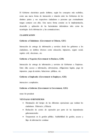 ESPOCH
El Gobierno electrónico puede definirse, según los conceptos más recibidos,
como una nueva forma de interacción o relación entre los Gobiernos de los
distintos países y sus respectivos ciudadanos o personas que eventualmente
tengan contacto con ellos. Esta nueva forma consiste en la implementación,
desarrollo y aplicación de las herramientas informáticas tales como las
tecnologías de la información y las comunicaciones.
CLASIFICACION
Gobierno a Ciudadanos (Government to Citizens, G2C)
Interacción de entrega de información y servicios desde los gobiernos a los
ciudadanos, en ámbitos diversos como educación, impuestos, seguro social,
registro civil, elecciones, etc.
Gobierno a Negocios (Government to Business, G2B)
Interacción de entrega de información y servicios de Gobiernos a Empresas.
Entre ellas acceso a información, subvenciones, obligaciones legales, pago de
impuestos, pago de atentes, licitaciones públicas, etc.
Gobierno a Empleados (Government to Employee, G2E)
interaccion a empleados.
Gobierno a Gobierno (Government to Government, G2G)
renzo for president
VENTAJAS O BENEFICIOS
 Disminución del tiempo de las diferentes operaciones que realizan los
ciudadanos. Eficiencia y Eficacia
 Reducción de costos de operación por parte de las dependencias
gubernamentales
 Trasparencia en la gestión pública. Auditabilidad de gestión, acceso y
flujo de información continuo
 