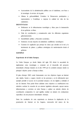 ESPOCH
 Acercamiento de la administración pública con el ciudadano, con base a
la tecnología al servicio de la gente
 Afianza la gobernabilidad, Fortalece la Democracia participativa y
representativa y Contribuye a mejorar la calidad de vida de los
ciudadanos.
DESVENTAJAS
 Deficiencia en la infraestructura tecnológica y física para la instauración
de un gobierno en línea.
 Falta de coordinación y comunicación entre los diferentes organismos
gubernamentales.
 Inestabilidad política y Recesión económica.
 Existencia de una mayoría de ciudadanos analfabetas tecnológicos
 Carencia de regulación que proteja los datos que circulan en la red y la
inexistencia de planes y políticas estratégicas de modernización desde el
gobierno
EJEMPLO
Experiencia de la Unión Europea.
La Unión Europea ya desde finales del siglo XX divisó la necesidad de
implementar estas tecnologías y comenzó así el desarrollo del proyecto
denominado eEurope lanzado en el año 1999 por la comisión europea siendo su
principal objetivo poner a Europa en línea.
El plan eEurope 2002 contó básicamente con tres objetivos: lograr un Internet
más rápido, barato y seguro; invertir en las personas y en la información (por
ejemplo permitir el acceso de la juventud europea a la era digital) y estimular el
uso de Internet. Para poder llevar adelante estos objetivos se establecieron tres
métodos: acelerar la creación de un entorno legislativo adecuado, apoyar nuevas
infraestructuras y servicios en toda Europa y aplicar un método abierto de
coordinación comparativa lo cual significa realizar un número de evaluaciones
específicas de este proyecto denominado eEurope.
Entre los resultados de esta experiencia se destacan la duplicación de la
penetración de Internet en los hogares, renovación del marco de las
 