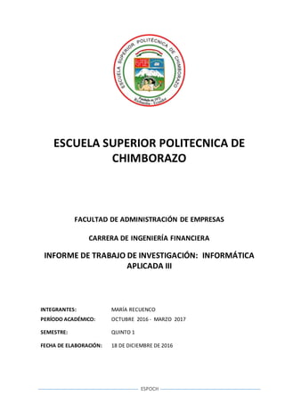 ESPOCH
ESCUELA SUPERIOR POLITECNICA DE
CHIMBORAZO
FACULTAD DE ADMINISTRACIÓN DE EMPRESAS
CARRERA DE INGENIERÍA FINANCIERA
INFORME DE TRABAJO DE INVESTIGACIÓN: INFORMÁTICA
APLICADA III
INTEGRANTES: MARÍA RECUENCO
PERÍODO ACADÉMICO: OCTUBRE 2016 - MARZO 2017
SEMESTRE: QUINTO 1
FECHA DE ELABORACIÓN: 18 DE DICIEMBRE DE 2016
 