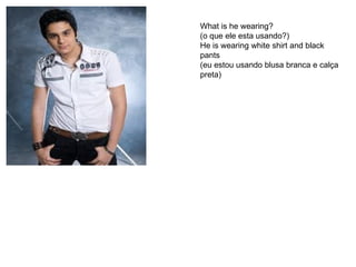 What is he wearing? (o que ele esta usando?) He is wearing white shirt and black pants (eu estou usando blusa branca e calça preta) 