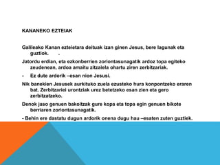 KANANEKO EZTEIAK
Galileako Kanan ezteietara deituak izan ginen Jesus, bere lagunak eta
guztiok. .
Jatordu erdian, eta ezkonberrien zoriontasunagatik ardoz topa egiteko
zeudenean, ardoa amaitu zitzaiela ohartu ziren zerbitzariak.
- Ez dute ardorik –esan nion Jesusi.
Nik banekien Jesusek aurkituko zuela ezusteko hura konpontzeko eraren
bat. Zerbitzariei urontziak urez betetzeko esan zien eta gero
zerbitzatzeko.
Denok jaso genuen bakoitzak gure kopa eta topa egin genuen bikote
berriaren zoriontasunagatik.
- Behin ere dastatu dugun ardorik onena dugu hau –esaten zuten guztiek.
 
