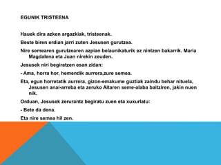 EGUNIK TRISTEENA
Hauek dira azken argazkiak, tristeenak.
Beste biren erdian jarri zuten Jesusen gurutzea.
Nire semearen gurutzearen azpian belaunikaturik ez nintzen bakarrik. Maria
Magdalena eta Juan nirekin zeuden.
Jesusek niri begiratzen esan zidan:
- Ama, horra hor, hemendik aurrera,zure semea.
Eta, egun horretatik aurrera, gizon-emakume guztiak zaindu behar nituela,
Jesusen anai-arreba eta zeruko Aitaren seme-alaba baitziren, jakin nuen
nik.
Orduan, Jesusek zerurantz begiratu zuen eta xuxurlatu:
- Bete da dena.
Eta nire semea hil zen.
 