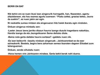BERRI ON BAT
Nik behin ere ez nuen ikusi izan aingerurik horregatik, han, Nazareten, agertu
zitzaidanean, eta hau esanez agurtu zuenean: “Poztu zaitez, graziaz betea, Jauna
da zuekin!”, ez nuen jakin zer egin.
Ni neskatila xumea nintzen eta aingeruaren hitz haiek ikaratu egin ninduten.
Orduan aingerua mintzatu zen:
-Laster Jesus izena jarriko diozun haurra izango duzula iragartzera natorkizu.
Handia izango da eta Jaungoikoaren Seme deituko diote.
-Baina nola gerta daiteke haurra sortzea? –galdetu nuen nik.
-Ez izan beldurrik –lasaitu ninduen aingeruak-. Jainkoarentzat ez da ezer
ezinezkorik. Bestela, begira bere zaharrean semea itxaroten dagoen Elisabet zure
lehengusinari.
Orduan, sendo oihukatu nuen:
-Hona hemen nire Jainkoaren mirabea. Gerta bekit berak nahi duena.
 