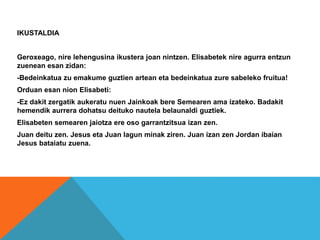 IKUSTALDIA
Geroxeago, nire lehengusina ikustera joan nintzen. Elisabetek nire agurra entzun
zuenean esan zidan:
-Bedeinkatua zu emakume guztien artean eta bedeinkatua zure sabeleko fruitua!
Orduan esan nion Elisabeti:
-Ez dakit zergatik aukeratu nuen Jainkoak bere Semearen ama izateko. Badakit
hemendik aurrera dohatsu deituko nautela belaunaldi guztiek.
Elisabeten semearen jaiotza ere oso garrantzitsua izan zen.
Juan deitu zen. Jesus eta Juan lagun minak ziren. Juan izan zen Jordan ibaian
Jesus bataiatu zuena.
 