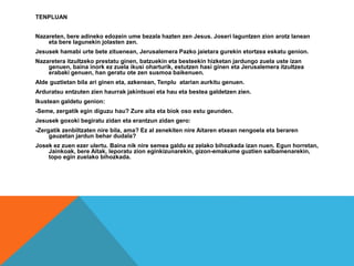 TENPLUAN
Nazareten, bere adineko edozein ume bezala hazten zen Jesus. Joseri laguntzen zion arotz lanean
eta bere lagunekin jolasten zen.
Jesusek hamabi urte bete zituenean, Jerusalemera Pazko jaietara gurekin etortzea eskatu genion.
Nazaretera itzultzeko prestatu ginen, batzuekin eta besteekin hizketan jardungo zuela uste izan
genuen, baina inork ez zuela ikusi oharturik, estutzen hasi ginen eta Jerusalemera itzultzea
erabaki genuen, han geratu ote zen susmoa baikenuen.
Alde guztietan bila ari ginen eta, azkenean, Tenplu atarian aurkitu genuen.
Arduratsu entzuten zien haurrak jakintsuei eta hau eta bestea galdetzen zien.
Ikustean galdetu genion:
-Seme, zergatik egin diguzu hau? Zure aita eta biok oso estu geunden.
Jesusek goxoki begiratu zidan eta erantzun zidan gero:
-Zergatik zenbiltzaten nire bila, ama? Ez al zenekiten nire Aitaren etxean nengoela eta beraren
gauzetan jardun behar dudala?
Josek ez zuen ezer ulertu. Baina nik nire semea galdu ez zelako bihozkada izan nuen. Egun horretan,
Jainkoak, bere Aitak, leporatu zion eginkizunarekin, gizon-emakume guztien salbamenarekin,
topo egin zuelako bihozkada.
 