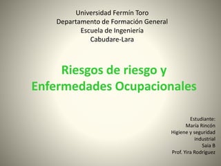 Universidad Fermín Toro 
Departamento de Formación General 
Escuela de Ingeniería 
Cabudare-Lara 
Riesgos de riesgo y 
Enfermedades Ocupacionales 
Estudiante: 
María Rincón 
Higiene y seguridad 
industrial 
Saia B 
Prof. Yira Rodríguez 
 