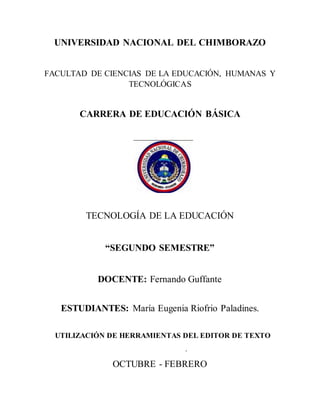 UNIVERSIDAD NACIONAL DEL CHIMBORAZO
FACULTAD DE CIENCIAS DE LA EDUCACIÓN, HUMANAS Y
TECNOLÓGICAS
CARRERA DE EDUCACIÓN BÁSICA
TECNOLOGÍA DE LA EDUCACIÓN
“SEGUNDO SEMESTRE”
DOCENTE: Fernando Guffante
ESTUDIANTES: María Eugenia Riofrio Paladines.
UTILIZACIÓN DE HERRAMIENTAS DEL EDITOR DE TEXTO
.
OCTUBRE - FEBRERO
 
