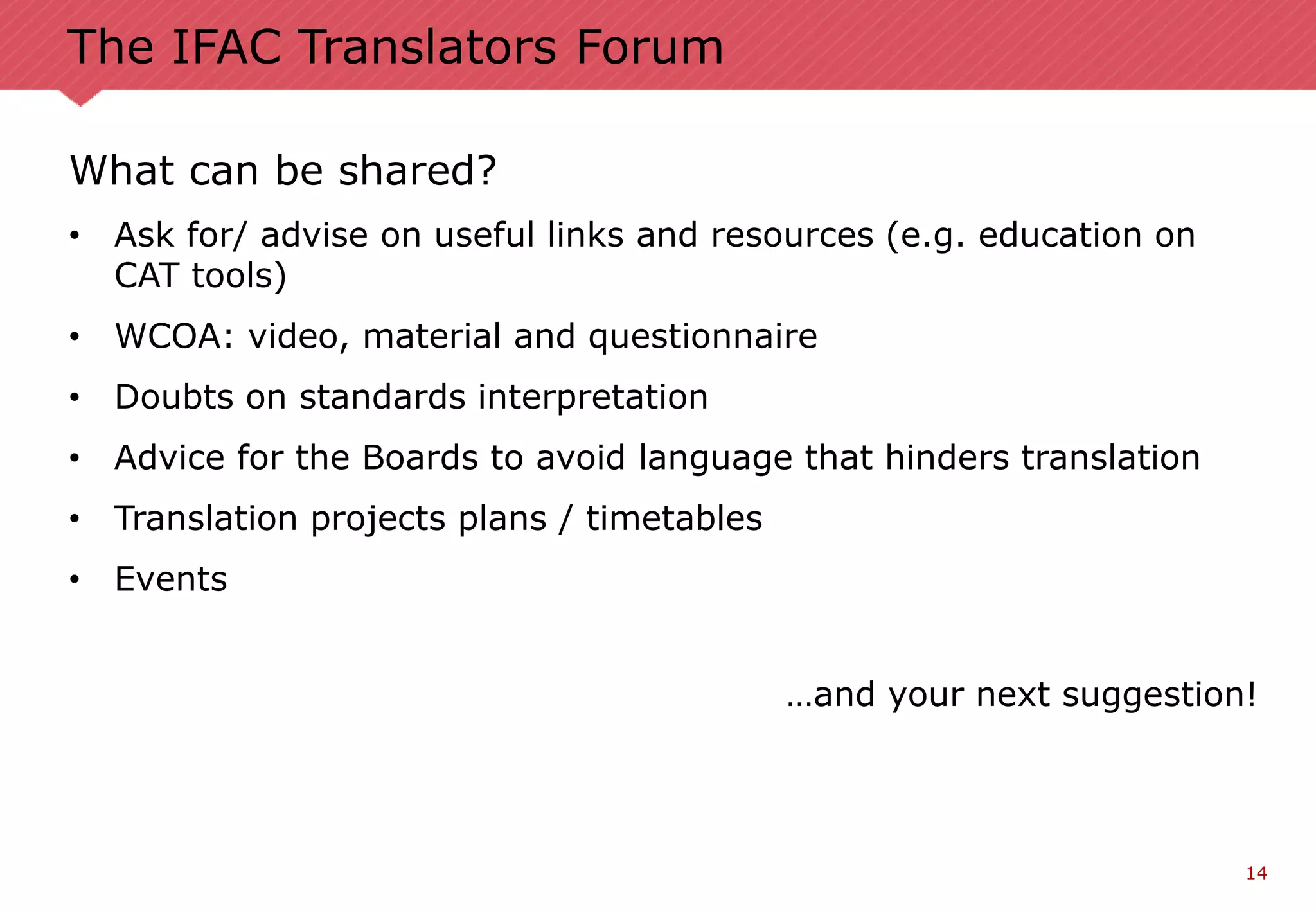 14
The IFAC Translators Forum
What can be shared?
• Ask for/ advise on useful links and resources (e.g. education on
CAT tools)
• WCOA: video, material and questionnaire
• Doubts on standards interpretation
• Advice for the Boards to avoid language that hinders translation
• Translation projects plans / timetables
• Events
…and your next suggestion!
 