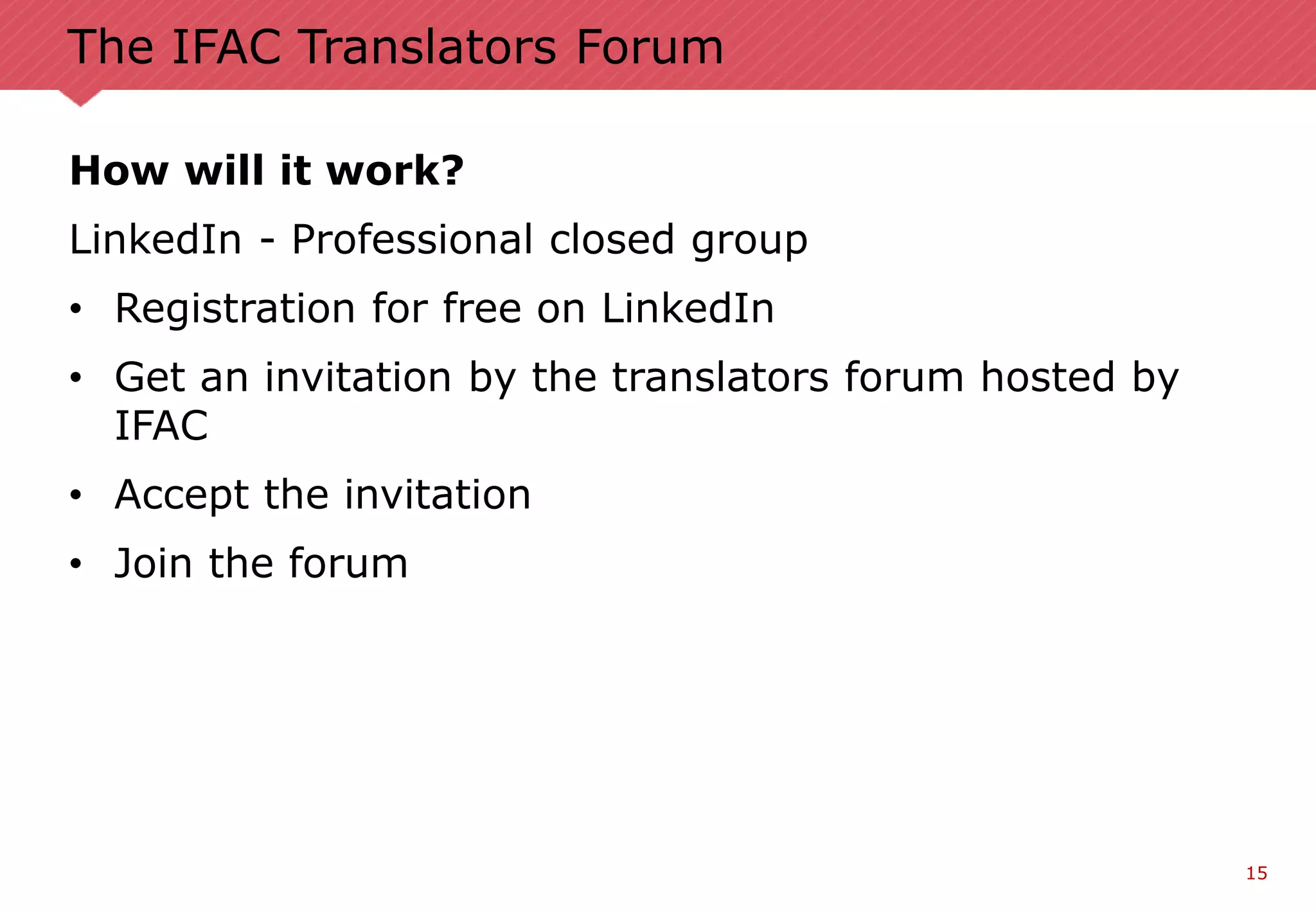 15
The IFAC Translators Forum
How will it work?
LinkedIn - Professional closed group
• Registration for free on LinkedIn
• Get an invitation by the translators forum hosted by
IFAC
• Accept the invitation
• Join the forum
 