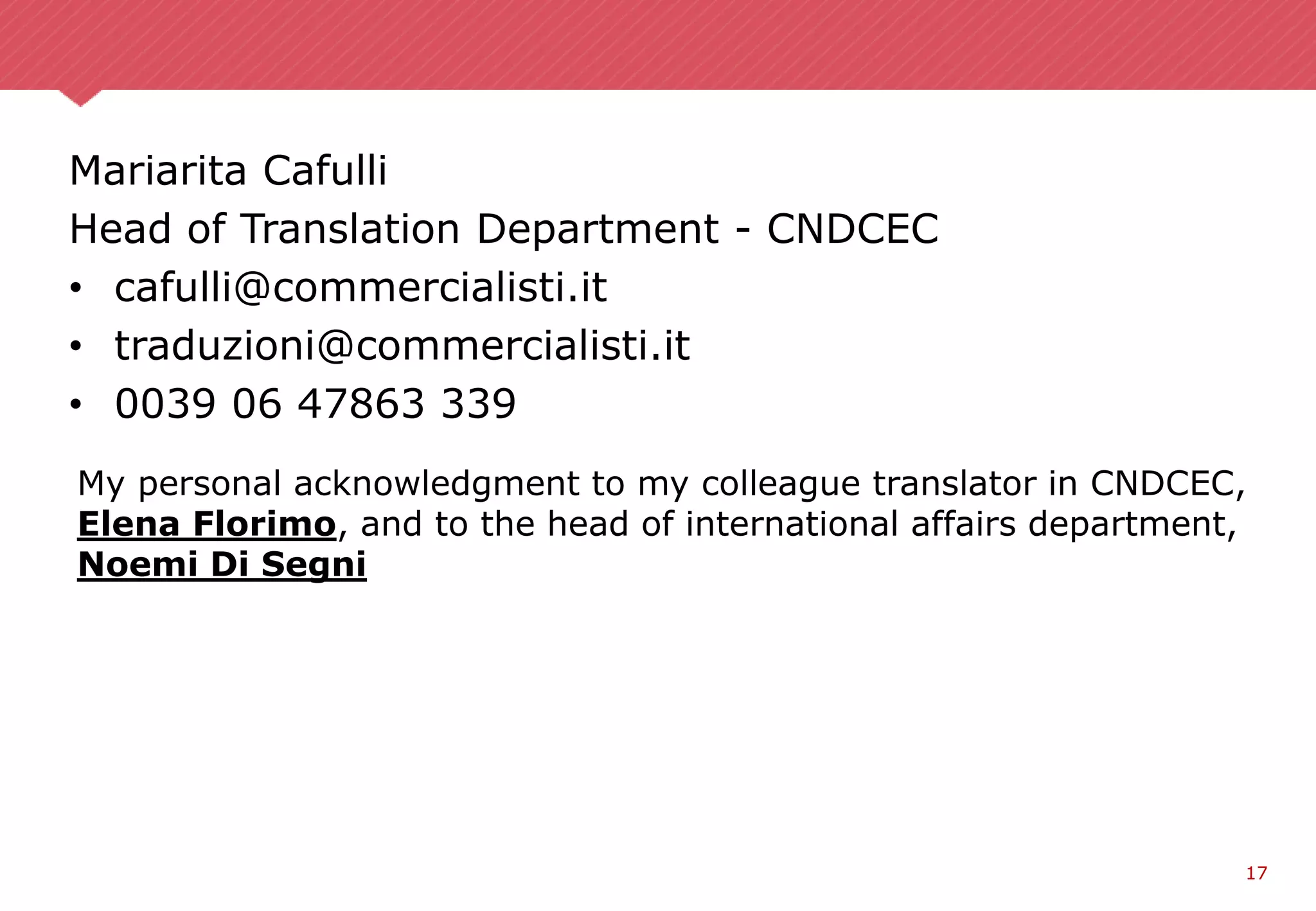 17
Mariarita Cafulli
Head of Translation Department - CNDCEC
• cafulli@commercialisti.it
• traduzioni@commercialisti.it
• 0039 06 47863 339
My personal acknowledgment to my colleague translator in CNDCEC,
Elena Florimo, and to the head of international affairs department,
Noemi Di Segni
 