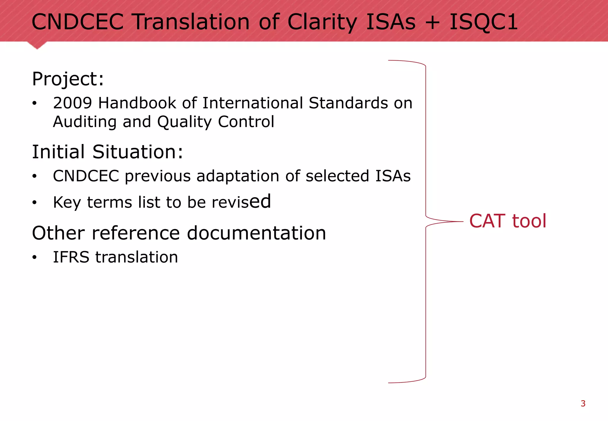 3
CNDCEC Translation of Clarity ISAs + ISQC1
Project:
• 2009 Handbook of International Standards on
Auditing and Quality Control
Initial Situation:
• CNDCEC previous adaptation of selected ISAs
• Key terms list to be revised
Other reference documentation
• IFRS translation
CAT tool
 