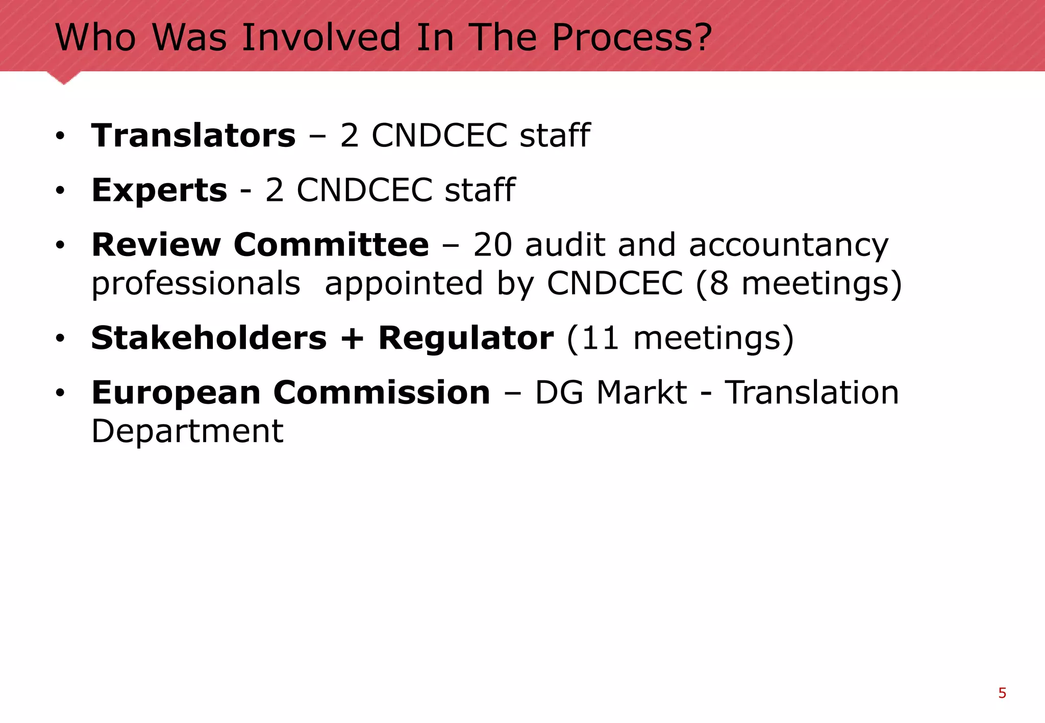 5
Who Was Involved In The Process?
• Translators – 2 CNDCEC staff
• Experts - 2 CNDCEC staff
• Review Committee – 20 audit and accountancy
professionals appointed by CNDCEC (8 meetings)
• Stakeholders + Regulator (11 meetings)
• European Commission – DG Markt - Translation
Department
 