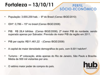 Fortaleza – 13/10/11                                  PERFIL
                                                SÓCIO-ECONÔMICO

•   População: 3.655.259 hab. - 6ª do Brasil (Censo IBGE/2010)

•   IDH*: 0,786 – 15º no brasil (Censo IBGE/2008)

•   PIB: R$ 28,4 bilhões (Censo IBGE/2008). 2º maior PIB do nordeste, sendo
    superado apenas por Salvador. Previsão de maior PIB da região em 2011.

•   PIB per capita: R$11.461,22 - (Censo IBGE/2008)

•   A capital de maior densidade demográfica do país, com 8.001 hab/km².

•   Turismo : 4ª colocação, atrás apenas do Rio de Janeiro, São Paulo e Brasília.
    Média de 500 mil visitantes por ano.

•   O sétimo maior poder de compra do país.
 