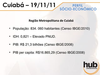 Cuiabá – 19/11/11                       PERFIL
                                  SÓCIO-ECONÔMICO


              Região Metropolitana de Cuiabá

  • População: 834. 060 habitantes (Censo IBGE/2010)

  • IDH: 0,821 – Elevado PNUD.

  • PIB: R$ 21,3 bilhões (Censo IBGE/2008)

  • PIB per capita: R$16.865,29 (Censo IBGE/2008)
 