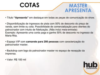 COTAS                                  MASTER
                                                   APRESENTA
• Título “Apresenta” em destaque em todas as peças de comunicação do show.

• Disponibilização de ingressos de pista com 50% de desconto do preço de
venda, sem limite ou cota. Possibilidade de comercialização para clientes do
patrocinador com intuito de fidelização. (Não inclui meia-entrada)
Exemplo: Apresente uma conta paga e ganhe 50% de desconto no ingresso da
Maria Rita.

• Espaço VIP com camarote para 200 pessoas com caracterização do
patrocinador master.

• Backdrop com logo do patrocinador master no espaço de recepção da
imprensa.

• Valor: R$ 100 mil
 