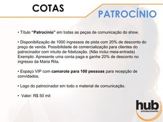 COTAS
                                          PATROCÍNIO
• Título “Patrocínio” em todas as peças de comunicação do show.

• Disponibilização de 1000 ingressos de pista com 20% de desconto do
preço de venda. Possibilidade de comercialização para clientes do
patrocinador com intuito de fidelização. (Não inclui meia-entrada)
Exemplo: Apresente uma conta paga e ganhe 20% de desconto no
ingresso da Maria Rita.

• Espaço VIP com camarote para 100 pessoas para recepção de
convidados.

• Logo do patrocinador em todo o material de comunicação.

• Valor: R$ 50 mil
 