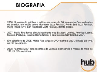 BIOGRAFIA

•   2006: Sucesso de público e crítica nas mais de 50 apresentações realizadas
    no exterior, em locais como Montreux Jazz Festival, North Sea Jazz Festival,
    Irving Plaza (NY), San Francisco Jazz Festival, dentre outros.

•   2007: Maria Rita lança simultaneamente nos Estados Unidos, América Latina,
    México, Portugal, Israel e Reino Unido, o seu terceiro CD “Samba Meu”.

•   Em setembro de 2008, Maria Rita lança o DVD “Samba Meu”, filmado ao vivo,
    no Rio de Janeiro.

•   2008: “Samba Meu” bate recordes de vendas alcançando a marca de mais de
    190 mil CDs vendidos.
 
