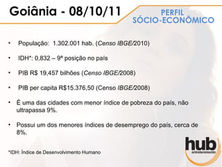 Goiânia - 08/10/11                              PERFIL
                                          SÓCIO-ECONÔMICO

•   População: 1.302.001 hab. (Censo IBGE/2010)

•   IDH*: 0,832 – 9ª posição no país

•   PIB R$ 19,457 bilhões (Censo IBGE/2008)

•   PIB per capita R$15.376,50 (Censo IBGE/2008)

• É uma das cidades com menor índice de pobreza do país, não
  ultrapassa 9%.

• Possui um dos menores índices de desemprego do país, cerca de
  8%.


*IDH: Índice de Desenvolvimento Humano
 