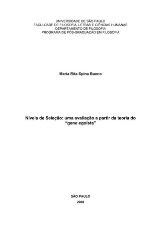UNIVERSIDADE DE SÃO PAULO
FACULDADE DE FILOSOFIA, LETRAS E CIÊNCIAS HUMANAS
DEPARTAMENTO DE FILOSOFIA
PROGRAMA DE PÓS-GRADUAÇÃO EM FILOSOFIA
Maria Rita Spina Bueno
Níveis de Seleção: uma avaliação a partir da teoria do
“gene egoísta”
SÃO PAULO
2008
 